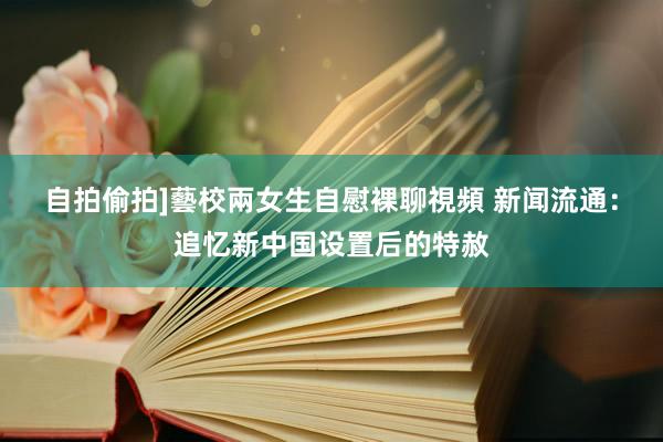 自拍偷拍]藝校兩女生自慰裸聊視頻 新闻流通：追忆新中国设置后的特赦