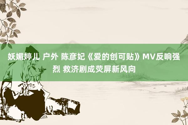 妖媚婷儿 户外 陈彦妃《爱的创可贴》MV反响强烈 救济剧成荧屏新风向