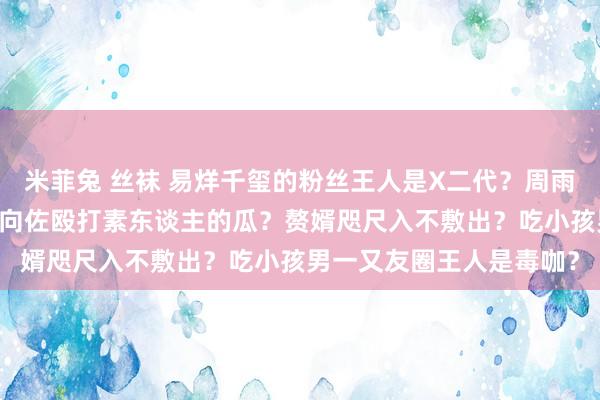 米菲兔 丝袜 易烊千玺的粉丝王人是X二代？周雨彤把金晨LV商务弄掉？向佐殴打素东谈主的瓜？赘婿咫尺入不敷出？吃小孩男一又友圈王人是毒咖？