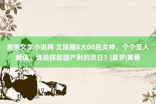 激情文学小说网 文娱圈8大00后女神，个个至人颜值，谁能撑起国产剧的改日？|夏梦|黄蓉