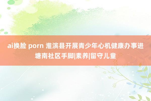 ai换脸 porn 淮滨县开展青少年心机健康办事进塘南社区手脚|素养|留守儿童