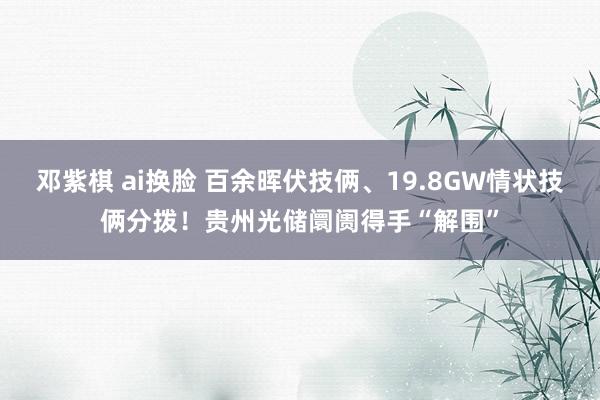 邓紫棋 ai换脸 百余晖伏技俩、19.8GW情状技俩分拨！贵州光储阛阓得手“解围”