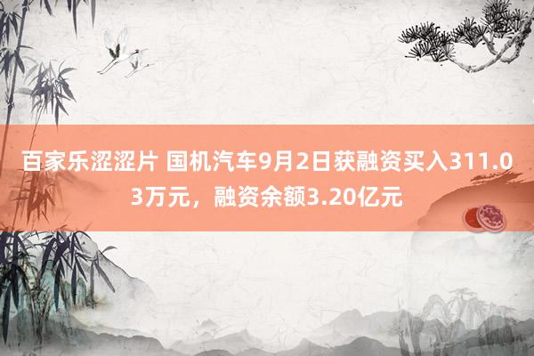 百家乐涩涩片 国机汽车9月2日获融资买入311.03万元，融资余额3.20亿元