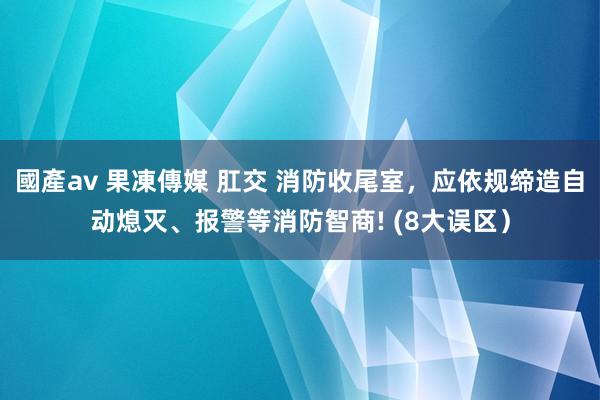 國產av 果凍傳媒 肛交 消防收尾室，应依规缔造自动熄灭、报警等消防智商! (8大误区）