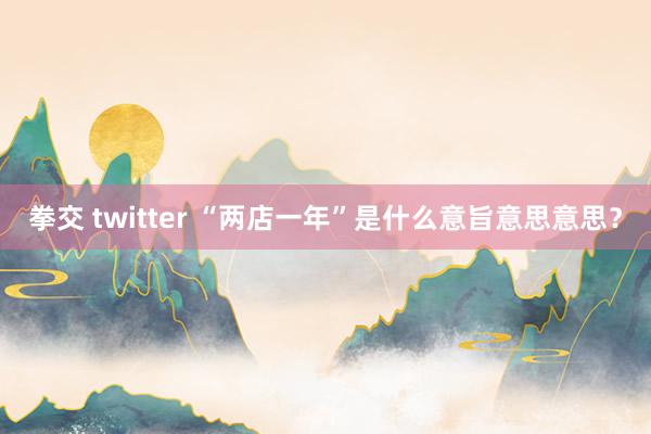 拳交 twitter “两店一年”是什么意旨意思意思？