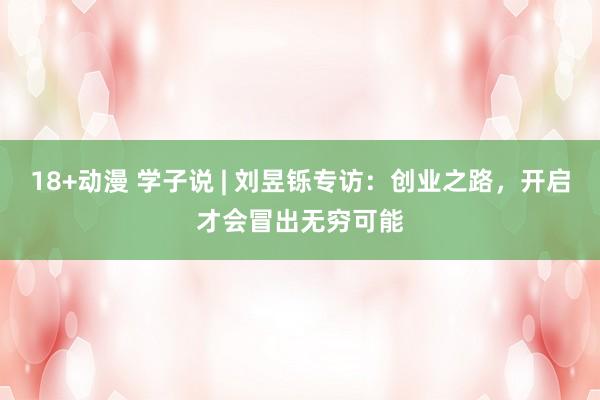 18+动漫 学子说 | 刘昱铄专访：创业之路，开启才会冒出无穷可能