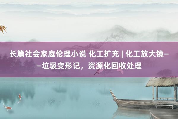 长篇社会家庭伦理小说 化工扩充 | 化工放大镜——垃圾变形记，资源化回收处理