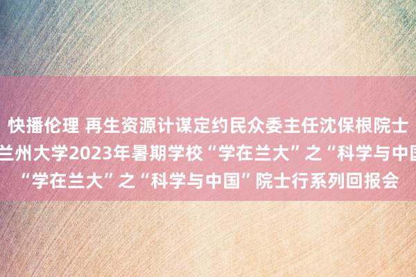 快播伦理 再生资源计谋定约民众委主任沈保根院士等13位院士应邀出席兰州大学2023年暑期学校“学在兰大”之“科学与中国”院士行系列回报会