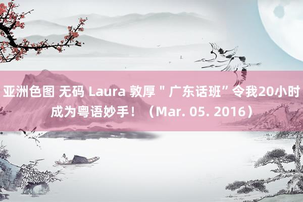 亚洲色图 无码 Laura 敦厚＂广东话班”令我20小时成为粤语妙手！（Mar. 05. 2016）