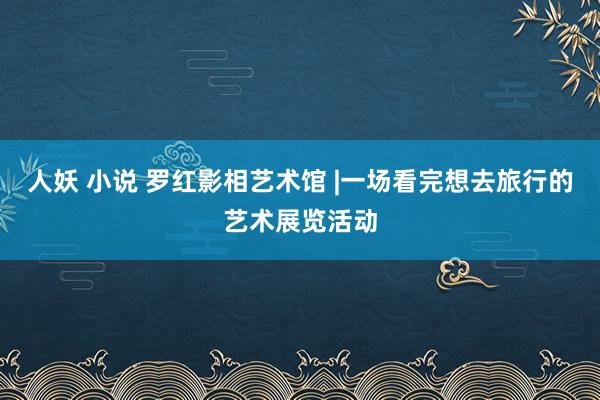 人妖 小说 罗红影相艺术馆 |一场看完想去旅行的艺术展览活动