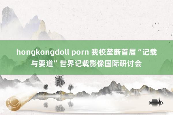 hongkongdoll porn 我校垄断首届“记载与要道”世界记载影像国际研讨会