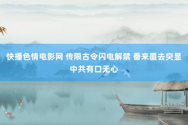 快播色情电影网 传限古令闪电解禁 番来覆去突显中共有口无心